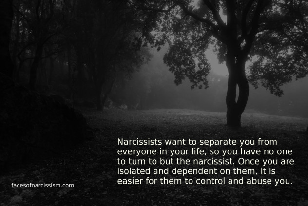 Narcissists want to separate you from everyone in your life,so you have no one to turn to but the narcissist. Once you are isolated and dependent on them, it is easier for them to control and abuse you.