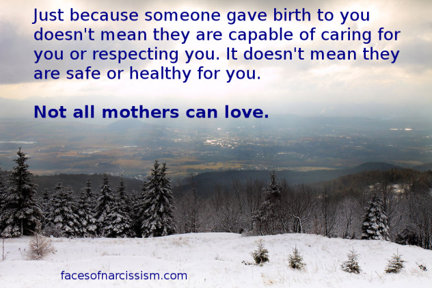 Just because someone gave birth to you doesn't mean they are capable of caring for you or respecting you. It doesn't mean they are safe or healthy for you.   Not all mothers can love.