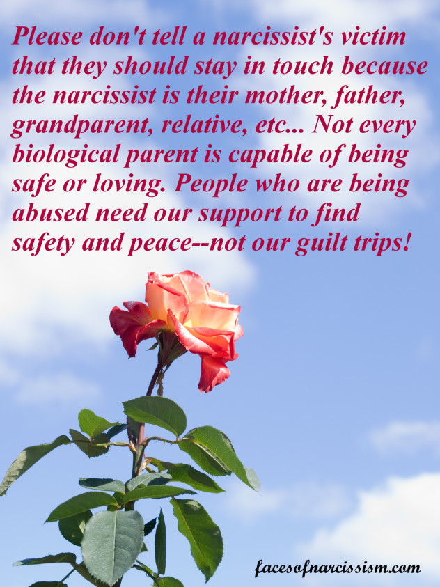 Be careful about telling a narcissist's victim that they have to stay in touch because the narcissist is their mother, father, grandparent, relative, etc... Not every biological parent is capable of being safe or loving. People who are being abused need our support to find safety and peace--not our guilt trips!