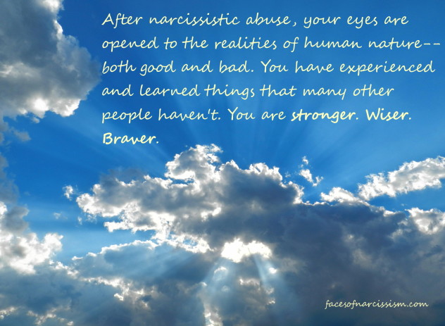 After narcissistic abuse, your eyes are opened to the realities of human nature--both good and bad. You have experienced and learned things that many other people haven't. You are stronger. Wiser. Braver.