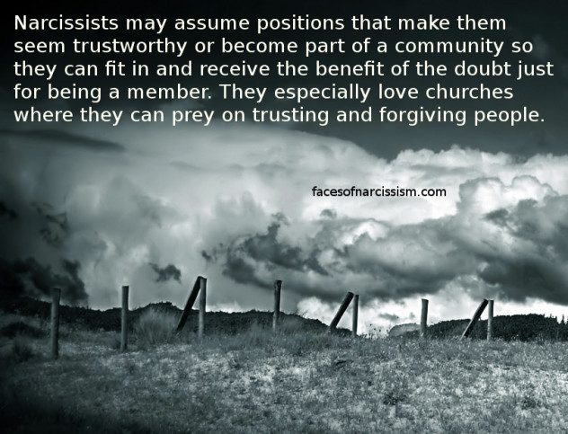 Narcissists may assume positions that make them seem trustworthy or become part of a community so they can fit in and receive the benefit of the doubt just for being a member. They especially love churches where they can prey on trusting and forgiving people. 