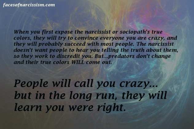 When you first expose the narcissist or sociopath's true colors, they will try to convince everyone you are crazy, and they will probably succeed with most people. The narcissist doesn't want people to hear you telling the truth about them, so they work to discredit you. But...predators don't change and their true colors WILL come out. People will call you crazy... but in the long run, they will learn you were right.