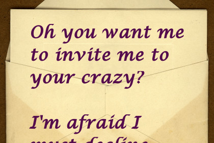 Oh you want me to invite me to your crazy? I'm afraid I must decline.