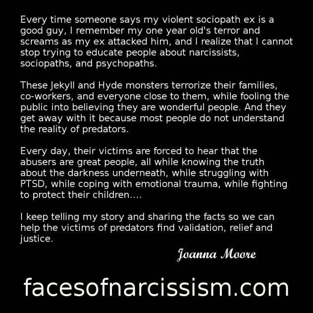 Every time someone says my violent sociopath ex is a good guy, I remember my one year old's terror and screams as my ex attacked him, and I realize that I cannot stop trying to educate people about narcissists, sociopaths, and psychopaths.  These Jekyll and Hyde monsters terrorize their families,  co-workers, and everyone close to them, while fooling the public into believing they are wonderful people. And they get away with it because most people do not understand the reality of predators.   Every day, their victims are forced to hear that the abusers are great people, all while knowing the truth about the darkness underneath, while struggling with PTSD, while coping with emotional trauma, while fighting to protect their children....  I keep telling my story and sharing the facts so we can help the victims of predators find validation, relief and justice.